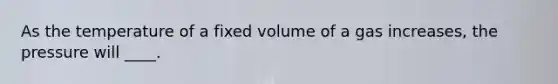 As the temperature of a fixed volume of a gas increases, the pressure will ____.