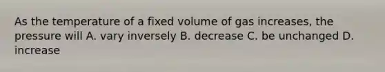 As the temperature of a fixed volume of gas increases, the pressure will A. vary inversely B. decrease C. be unchanged D. increase