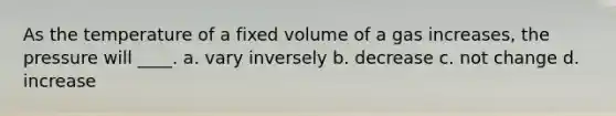 As the temperature of a fixed volume of a gas increases, the pressure will ____. a. vary inversely b. decrease c. not change d. increase