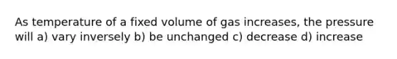 As temperature of a fixed volume of gas increases, the pressure will a) vary inversely b) be unchanged c) decrease d) increase