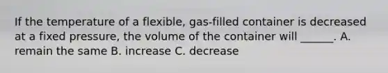 If the temperature of a flexible, gas-filled container is decreased at a fixed pressure, the volume of the container will ______. A. remain the same B. increase C. decrease