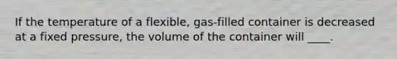 If the temperature of a flexible, gas-filled container is decreased at a fixed pressure, the volume of the container will ____.