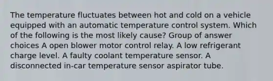 The temperature fluctuates between hot and cold on a vehicle equipped with an automatic temperature control system. Which of the following is the most likely cause? Group of answer choices A open blower motor control relay. A low refrigerant charge level. A faulty coolant temperature sensor. A disconnected in-car temperature sensor aspirator tube.