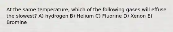 At the same temperature, which of the following gases will effuse the slowest? A) hydrogen B) Helium C) Fluorine D) Xenon E) Bromine