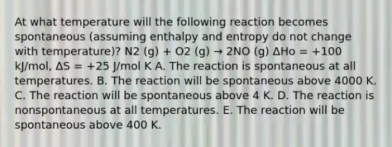 At what temperature will the following reaction becomes spontaneous (assuming enthalpy and entropy do not change with temperature)? N2 (g) + O2 (g) → 2NO (g) ΔHo = +100 kJ/mol, ΔS = +25 J/mol K A. The reaction is spontaneous at all temperatures. B. The reaction will be spontaneous above 4000 K. C. The reaction will be spontaneous above 4 K. D. The reaction is nonspontaneous at all temperatures. E. The reaction will be spontaneous above 400 K.