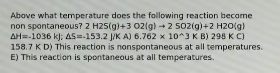 Above what temperature does the following reaction become non spontaneous? 2 H2S(g)+3 O2(g) → 2 SO2(g)+2 H2O(g) ∆H=-1036 kJ; ∆S=-153.2 J/K A) 6.762 × 10^3 K B) 298 K C) 158.7 K D) This reaction is nonspontaneous at all temperatures. E) This reaction is spontaneous at all temperatures.