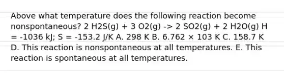 Above what temperature does the following reaction become nonspontaneous? 2 H2S(g) + 3 O2(g) -> 2 SO2(g) + 2 H2O(g) H = -1036 kJ; S = -153.2 J/K A. 298 K B. 6.762 × 103 K C. 158.7 K D. This reaction is nonspontaneous at all temperatures. E. This reaction is spontaneous at all temperatures.