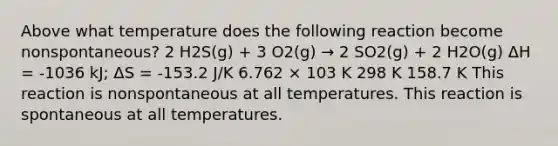 Above what temperature does the following reaction become nonspontaneous? 2 H2S(g) + 3 O2(g) → 2 SO2(g) + 2 H2O(g) ΔH = -1036 kJ; ΔS = -153.2 J/K 6.762 × 103 K 298 K 158.7 K This reaction is nonspontaneous at all temperatures. This reaction is spontaneous at all temperatures.