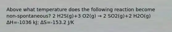 Above what temperature does the following reaction become non-spontaneous? 2 H2S(g)+3 O2(g) → 2 SO2(g)+2 H2O(g) ∆H=-1036 kJ; ∆S=-153.2 J/K