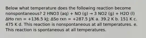 Below what temperature does the following reaction become nonspontaneous? 2 HNO3 (aq) + NO (g) → 3 NO2 (g) + H2O (l) ΔHo rxn = +136.5 kJ; ΔSo rxn = +287.5 J/K a. 39.2 K b. 151 K c. 475 K d. This reaction is nonspontaneous at all temperatures. e. This reaction is spontaneous at all temperatures.