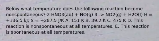 Below what temperature does the following reaction become nonspontaneous? 2 HNO3(aq) + NO(g) 3 -> NO2(g) + H2O(l) H = +136.5 kJ; S = +287.5 J/K A. 151 K B. 39.2 K C. 475 K D. This reaction is nonspontaneous at all temperatures. E. This reaction is spontaneous at all temperatures.