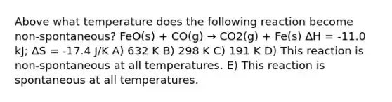 Above what temperature does the following reaction become non-spontaneous? FeO(s) + CO(g) → CO2(g) + Fe(s) ΔH = -11.0 kJ; ΔS = -17.4 J/K A) 632 K B) 298 K C) 191 K D) This reaction is non-spontaneous at all temperatures. E) This reaction is spontaneous at all temperatures.