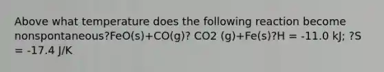 Above what temperature does the following reaction become nonspontaneous?FeO(s)+CO(g)? CO2 (g)+Fe(s)?H = -11.0 kJ; ?S = -17.4 J/K