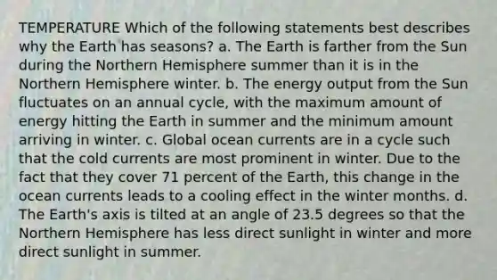 TEMPERATURE Which of the following statements best describes why the Earth has seasons? a. The Earth is farther from the Sun during the Northern Hemisphere summer than it is in the Northern Hemisphere winter. b. The energy output from the Sun fluctuates on an annual cycle, with the maximum amount of energy hitting the Earth in summer and the minimum amount arriving in winter. c. Global ocean currents are in a cycle such that the cold currents are most prominent in winter. Due to the fact that they cover 71 percent of the Earth, this change in the ocean currents leads to a cooling effect in the winter months. d. The Earth's axis is tilted at an angle of 23.5 degrees so that the Northern Hemisphere has less direct sunlight in winter and more direct sunlight in summer.