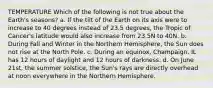 TEMPERATURE Which of the following is not true about the Earth's seasons? a. If the tilt of the Earth on its axis were to increase to 40 degrees instead of 23.5 degrees, the Tropic of Cancer's latitude would also increase from 23.5N to 40N. b. During Fall and Winter in the Northern Hemisphere, the Sun does not rise at the North Pole. c. During an equinox, Champaign, IL has 12 hours of daylight and 12 hours of darkness. d. On June 21st, the summer solstice, the Sun's rays are directly overhead at noon everywhere in the Northern Hemisphere.