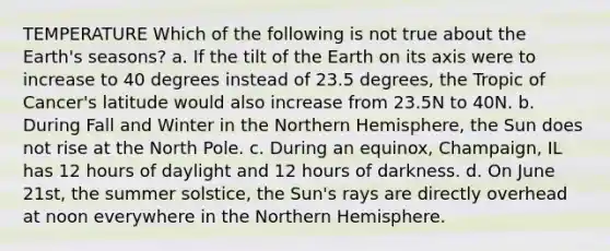 TEMPERATURE Which of the following is not true about the Earth's seasons? a. If the tilt of the Earth on its axis were to increase to 40 degrees instead of 23.5 degrees, the Tropic of Cancer's latitude would also increase from 23.5N to 40N. b. During Fall and Winter in the Northern Hemisphere, the Sun does not rise at the North Pole. c. During an equinox, Champaign, IL has 12 hours of daylight and 12 hours of darkness. d. On June 21st, the summer solstice, the Sun's rays are directly overhead at noon everywhere in the Northern Hemisphere.