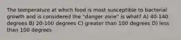 The temperature at which food is most susceptible to bacterial growth and is considered the "danger zone" is what? A) 40-140 degrees B) 20-100 degrees C) greater than 100 degrees D) less than 100 degrees