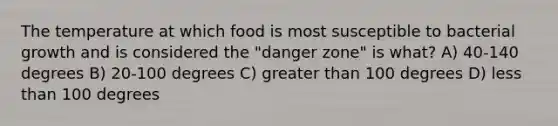 The temperature at which food is most susceptible to bacterial growth and is considered the "danger zone" is what? A) 40-140 degrees B) 20-100 degrees C) greater than 100 degrees D) less than 100 degrees