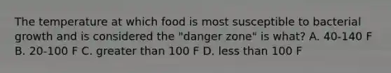 The temperature at which food is most susceptible to bacterial growth and is considered the "danger zone" is what? A. 40-140 F B. 20-100 F C. greater than 100 F D. less than 100 F