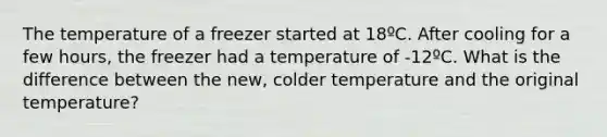 The temperature of a freezer started at 18ºC. After cooling for a few hours, the freezer had a temperature of -12ºC. What is the difference between the new, colder temperature and the original temperature?