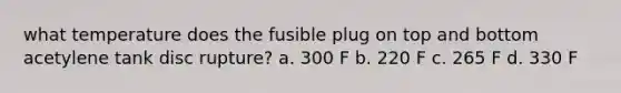 what temperature does the fusible plug on top and bottom acetylene tank disc rupture? a. 300 F b. 220 F c. 265 F d. 330 F