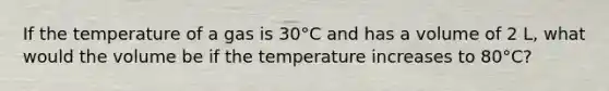 If the temperature of a gas is 30°C and has a volume of 2 L, what would the volume be if the temperature increases to 80°C?