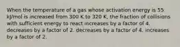 When the temperature of a gas whose activation energy is 55 kJ/mol is increased from 300 K to 320 K, the fraction of collisions with sufficient energy to react increases by a factor of 4. decreases by a factor of 2. decreases by a factor of 4. increases by a factor of 2.