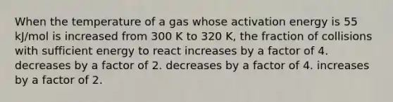 When the temperature of a gas whose activation energy is 55 kJ/mol is increased from 300 K to 320 K, the fraction of collisions with sufficient energy to react increases by a factor of 4. decreases by a factor of 2. decreases by a factor of 4. increases by a factor of 2.