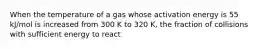 When the temperature of a gas whose activation energy is 55 kJ/mol is increased from 300 K to 320 K, the fraction of collisions with sufficient energy to react