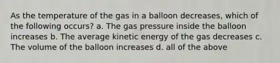 As the temperature of the gas in a balloon decreases, which of the following occurs? a. The gas pressure inside the balloon increases b. The average kinetic energy of the gas decreases c. The volume of the balloon increases d. all of the above