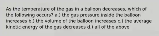 As the temperature of the gas in a balloon decreases, which of the following occurs? a.) the gas pressure inside the balloon increases b.) the volume of the balloon increases c.) the average kinetic energy of the gas decreases d.) all of the above