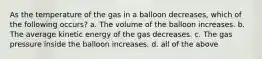 As the temperature of the gas in a balloon decreases, which of the following occurs? a. The volume of the balloon increases. b. The average kinetic energy of the gas decreases. c. The gas pressure inside the balloon increases. d. all of the above