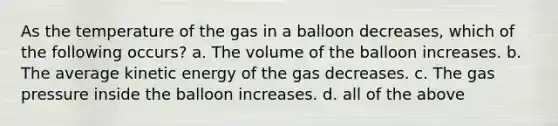 As the temperature of the gas in a balloon decreases, which of the following occurs? a. The volume of the balloon increases. b. The average kinetic energy of the gas decreases. c. The gas pressure inside the balloon increases. d. all of the above