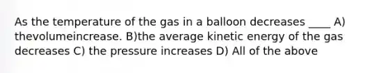 As the temperature of the gas in a balloon decreases ____ A) thevolumeincrease. B)the average kinetic energy of the gas decreases C) the pressure increases D) All of the above