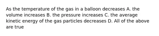 As the temperature of the gas in a balloon decreases A. the volume increases B. the pressure increases C. the average kinetic energy of the gas particles decreases D. All of the above are true