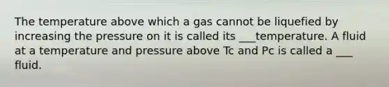 The temperature above which a gas cannot be liquefied by increasing the pressure on it is called its ___temperature. A fluid at a temperature and pressure above Tc and Pc is called a ___ fluid.