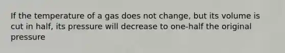 If the temperature of a gas does not change, but its volume is cut in half, its pressure will decrease to one-half the original pressure