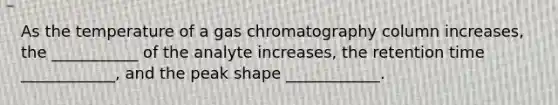 As the temperature of a gas chromatography column increases, the ___________ of the analyte increases, the retention time ____________, and the peak shape ____________.