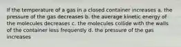 If the temperature of a gas in a closed container increases a. the pressure of the gas decreases b. the average kinetic energy of the molecules decreases c. the molecules collide with the walls of the container less frequently d. the pressure of the gas increases