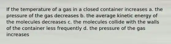 If the temperature of a gas in a closed container increases a. the pressure of the gas decreases b. the average kinetic energy of the molecules decreases c. the molecules collide with the walls of the container less frequently d. the pressure of the gas increases