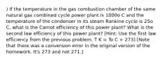 ) If the temperature in the gas combustion chamber of the same natural gas combined cycle power plant is 1000o C and the temperature of the condenser in its steam Rankine cycle is 25o C, what is the Carnot efficiency of this power plant? What is the second law efficiency of this power plant? [Hint: Use the first law efficiency from the previous problem. T K = To C + 273] [Note that there was a conversion error in the original version of the homework. It's 273 and not 271.]