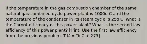 If the temperature in the gas combustion chamber of the same natural gas combined cycle power plant is 1000o​ ​C and the temperature of the condenser in its steam cycle is 25o​ ​C, what is the Carnot efficiency of this power plant? What is the second law efficiency of this power plant? [Hint: Use the first law efficiency from the previous problem. T K = To​ ​C + 273]