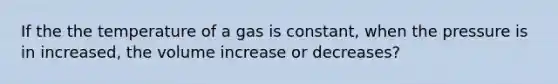 If the the temperature of a gas is constant, when the pressure is in increased, the volume increase or decreases?