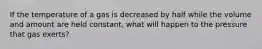 If the temperature of a gas is decreased by half while the volume and amount are held constant, what will happen to the pressure that gas exerts?