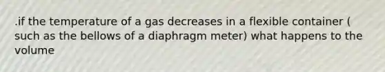 .if the temperature of a gas decreases in a flexible container ( such as the bellows of a diaphragm meter) what happens to the volume