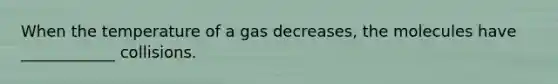 When the temperature of a gas decreases, the molecules have ____________ collisions.