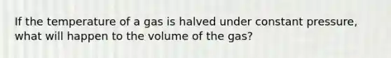 If the temperature of a gas is halved under constant pressure, what will happen to the volume of the gas?