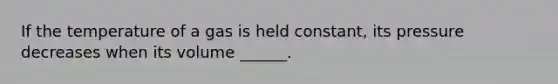 If the temperature of a gas is held constant, its pressure decreases when its volume ______.