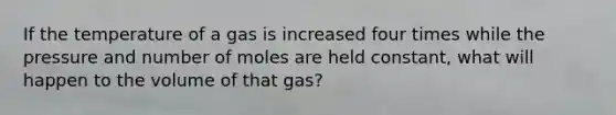 If the temperature of a gas is increased four times while the pressure and number of moles are held constant, what will happen to the volume of that gas?