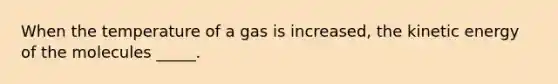 When the temperature of a gas is increased, the kinetic energy of the molecules _____.